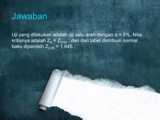 Jawaban
Uji yang dilakukan adalah uji satu arah dengan α = 5%. Nilai
kritisnya adalah Zα = Z0.05 , dan dari tabel distribusi normal
baku diperoleh Z0.05 = 1.645.

 