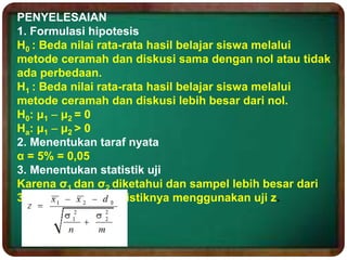 PENYELESAIAN
1. Formulasi hipotesis
H0 : Beda nilai rata-rata hasil belajar siswa melalui
metode ceramah dan diskusi sama dengan nol atau tidak
ada perbedaan.
H1 : Beda nilai rata-rata hasil belajar siswa melalui
metode ceramah dan diskusi lebih besar dari nol.
H0: μ1  μ2 = 0
Ha: μ1  μ2 > 0
2. Menentukan taraf nyata
α = 5% = 0,05
3. Menentukan statistik uji
Karena σ1 dan σ2 diketahui dan sampel lebih besar dari
30 maka kita uji statistiknya menggunakan uji z.
 