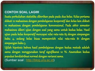 CONTOH SOAL LAGIIII
Suatu perkuliahan statistika diberikan pada pada dua kelas. Kelas pertama
diikuti 12 mahasiswa dengan pembelajaran kooperatif dan kelas lain diikuti
10 mahasiswa dengan pembelajaran konvensional. Pada akhir semester
mahasiswa diberi ujian dengan soal yang sama untuk kedua kelas. Hasil
ujian pada kelas kooperatif mencapai nilai rata-rata 85 dengan simpangan
baku 4, sedang kelas biasa memperoleh nilai rata-rata 81 dengan
simpanganbaku 5.
Ujilah hipotesis bahwa hasil pembelajaran dengan kedua metode adalah
sama dengan menggunakan taraf signifikansi 10 %. Asumsikan kedua
populasi berdistribusinormal denganvariansisama.
(Sumber soal : http://blog.uny.ac.id)
 