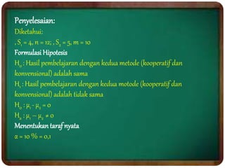 Penyelesaian:
Diketahui:
, S1 = 4, n = 12; , S2 = 5, m = 10
Formulasi Hipotesis
H0 : Hasil pembelajaran dengan kedua metode (kooperatif dan
konvensional) adalah sama
H1 : Hasil pembelajaran dengan kedua motode (kooperatif dan
konvensional) adalah tidak sama
H0 : μ1 - μ2 = 0
Ha : μ1 – μ2 ≠ 0
Menentukan taraf nyata
α = 10 % = 0,1
 