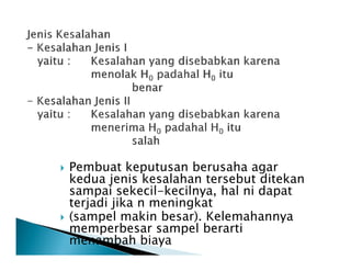 Pembuat keputusan berusaha agar
kedua jenis kesalahan tersebut ditekan
sampai sekecil-kecilnya, hal ni dapat
terjadi jika n meningkat
(sampel makin besar). Kelemahannya
memperbesar sampel berarti
menambah biaya
 