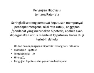 Pengujian Hipotesis
tentang Rata-rata
Seringkali seorang pembuat keputusan mempunyai
pendapat mengenai nilai rata-rata µ, anggapan
/pendapat yang merupakan hipotesis, apabila akan
dipergunakan untuk membuat keputusan harus diujidipergunakan untuk membuat keputusan harus diuji
terlebih dahulu
Urutan dalam pengujian hipotesis tentang satu rata-rata:
• Rumuskan Hipotesis
• Tentukan nilai
• Hitung Z0
• Pengujian hipotesis dan penarikan kesimpulan
α
 