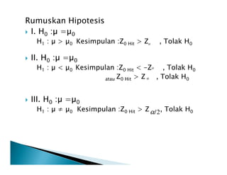 Rumuskan Hipotesis
I. H0 : = 0
H1 : > 0 Kesimpulan :Z0 Hit > Z , Tolak H0
II. H0 : = 0
H1 : < 0 Kesimpulan :Z0 Hit < -Z , Tolak H0
atau Z0 Hit > Z , Tolak H0
α
α
α
III. H0 : = 0
H1 : ≠ 0 Kesimpulan :Z0 Hit > Z , Tolak H02/α
 
