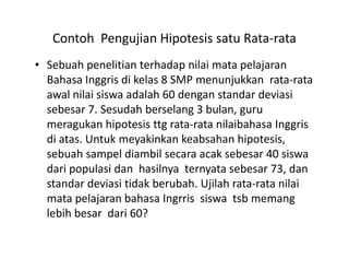 Contoh Pengujian Hipotesis satu Rata-rata
• Sebuah penelitian terhadap nilai mata pelajaran
Bahasa Inggris di kelas 8 SMP menunjukkan rata-rata
awal nilai siswa adalah 60 dengan standar deviasi
sebesar 7. Sesudah berselang 3 bulan, guru
meragukan hipotesis ttg rata-rata nilaibahasa Inggris
di atas. Untuk meyakinkan keabsahan hipotesis,di atas. Untuk meyakinkan keabsahan hipotesis,
sebuah sampel diambil secara acak sebesar 40 siswa
dari populasi dan hasilnya ternyata sebesar 73, dan
standar deviasi tidak berubah. Ujilah rata-rata nilai
mata pelajaran bahasa Ingrris siswa tsb memang
lebih besar dari 60?
 