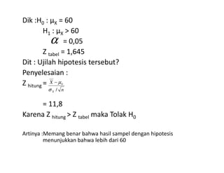 Dik :H0 : µX = 60
H1 : µX > 60
= 0,05
Z tabel = 1,645
Dit : Ujilah hipotesis tersebut?
Penyelesaian :
Z hitung =
α
X 0
σ
µ−Z hitung =
= 11,8
Karena Z hitung > Z tabel maka Tolak H0
Artinya :Memang benar bahwa hasil sampel dengan hipotesis
menunjukkan bahwa lebih dari 60
nX /σ
 