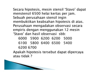 Secara hipotesis, mesin stensil ‘Stavo’ dapat
menstensil 6500 helai kertas per jam.
Sebuah perusahaan stensil ingin
membuktikan keabsahan hipotesis di atas.
Perusahaan mengadakan observasi secara
empiris dengan menggunakan 12 mesin
‘Stavo’ dan hasil observasi sbb:
6000 5900 6200 6200 50006000 5900 6200 6200 5000
6100 5800 6400 6500 5400
6200 6700
Apakah hipotesis tersebut dapat dipercaya
atau tidak ?
 