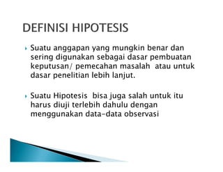 Suatu anggapan yang mungkin benar dan
sering digunakan sebagai dasar pembuatan
keputusan/ pemecahan masalah atau untuk
dasar penelitian lebih lanjut.
Suatu Hipotesis bisa juga salah untuk itu
harus diuji terlebih dahulu dengan
menggunakan data-data observasi
 
