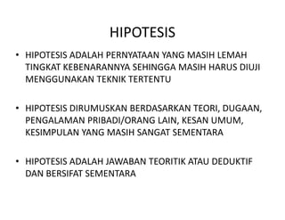HIPOTESIS
• HIPOTESIS ADALAH PERNYATAAN YANG MASIH LEMAH
TINGKAT KEBENARANNYA SEHINGGA MASIH HARUS DIUJI
MENGGUNAKAN TEKNIK TERTENTU
• HIPOTESIS DIRUMUSKAN BERDASARKAN TEORI, DUGAAN,• HIPOTESIS DIRUMUSKAN BERDASARKAN TEORI, DUGAAN,
PENGALAMAN PRIBADI/ORANG LAIN, KESAN UMUM,
KESIMPULAN YANG MASIH SANGAT SEMENTARA
• HIPOTESIS ADALAH JAWABAN TEORITIK ATAU DEDUKTIF
DAN BERSIFAT SEMENTARA
 