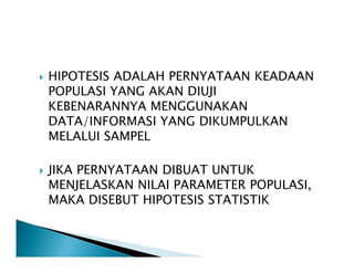 HIPOTESIS ADALAH PERNYATAAN KEADAAN
POPULASI YANG AKAN DIUJI
KEBENARANNYA MENGGUNAKAN
DATA/INFORMASI YANG DIKUMPULKAN
MELALUI SAMPELMELALUI SAMPEL
JIKA PERNYATAAN DIBUAT UNTUK
MENJELASKAN NILAI PARAMETER POPULASI,
MAKA DISEBUT HIPOTESIS STATISTIK
 