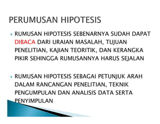 RUMUSAN HIPOTESIS SEBENARNYA SUDAH DAPAT
DIBACA DARI URAIAN MASALAH, TUJUAN
PENELITIAN, KAJIAN TEORITIK, DAN KERANGKA
PIKIR SEHINGGA RUMUSANNYA HARUS SEJALAN
RUMUSAN HIPOTESIS SEBAGAI PETUNJUK ARAH
DALAM RANCANGAN PENELITIAN, TEKNIK
PENGUMPULAN DAN ANALISIS DATA SERTA
PENYIMPULAN
 