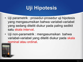 Uji Hipotesis
• Uji parametrik : prosedur-prosedur uji hipotesis
  yang mengasumsikan bahwa variabel-variabel
  yang sedang diteliti diukur pada paling sedikit
  satu skala interval.
• Uji non-parametrik : mengasumsikan bahwa
  variabel-variabel yang diteliti diukur pada skala
  nominal atau ordinal.
 