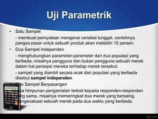 Uji Parametrik
• Satu Sampel
   - membuat pernyataan mengenai variabel tunggal, contohnya
   pangsa pasar untuk sebuah produk akan melebihi 15 persen.
• Dua Sampel Independen
   - menghubungkan parameter-parameter dari dua populasi yang
   berbeda, misalnya pengguna dan bukan pengguna sebuah merek
   dalam hal persepsi mereka terhadap merek tersebut.
   - sampel yang diambil secara acak dari populasi yang berbeda
   disebut sampel independen.
• Dua Sampel Berpasangan
- kedua himpunan pengamatan terkait kepada responden-responden
   yang sama, misalnya memeringkat dua merek yang bersaing,
   mengevaluasi sebuah merek pada dua waktu yang berbeda.
 