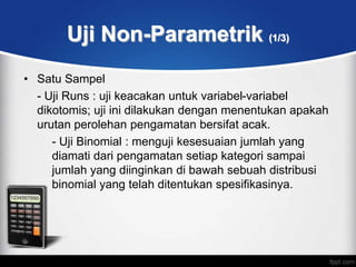 Uji Non-Parametrik (1/3)
• Satu Sampel
  - Uji Runs : uji keacakan untuk variabel-variabel
  dikotomis; uji ini dilakukan dengan menentukan apakah
  urutan perolehan pengamatan bersifat acak.
     - Uji Binomial : menguji kesesuaian jumlah yang
     diamati dari pengamatan setiap kategori sampai
     jumlah yang diinginkan di bawah sebuah distribusi
     binomial yang telah ditentukan spesifikasinya.
 