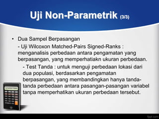 Uji Non-Parametrik (3/3)

• Dua Sampel Berpasangan
  - Uji Wilcoxon Matched-Pairs Signed-Ranks :
  menganalisis perbedaan antara pengamatan yang
  berpasangan, yang memperhatiakn ukuran perbedaan.
    - Test Tanda : untuk menguji perbedaan lokasi dari
    dua populasi, berdasarkan pengamatan
    berpasangan, yang membandingkan hanya tanda-
    tanda perbedaan antara pasangan-pasangan variabel
    tanpa memperhatikan ukuran perbedaan tersebut.
 