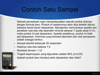 Contoh Satu Sampel
    Sebuah perusahaan ingin memperkenalkan sebuah produk shampo
    dengan formula baru. Produk ini sebelumnya akan diuji terlebih dahulu
    sebelum benar-benar dipasarkan. Manajemen memutuskan apabila dari
    penelitian rata-rata nilai diperoleh minimal sebesar 7 (pada skala 0-10),
    maka produk ini jadi dipasarkan. Apabila sebaliknya, produk ini tidak
    jadi dipasarkan. Informasi yang berhasil diperoleh dari riset pemasaran
    adalah sebagai berikut:
–   Sampel diambil sebanyak 20 responden
–   Hasilnya rata-rata sebesar 7,9
–   Standard deviasi = 1,6
–   Tingkat kepercayaan yang digunakan adalah 95% (α=0,05)
    Apakah produk baru tersebut perlu dipasarkan atau tidak?
 