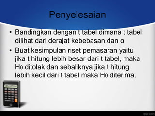 Penyelesaian
• Bandingkan dengan t tabel dimana t tabel
  dilihat dari derajat kebebasan dan α
• Buat kesimpulan riset pemasaran yaitu
  jika t hitung lebih besar dari t tabel, maka
  H0 ditolak dan sebaliknya jika t hitung
  lebih kecil dari t tabel maka H0 diterima.
 