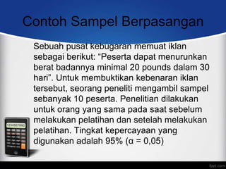 Contoh Sampel Berpasangan
 Sebuah pusat kebugaran memuat iklan
 sebagai berikut: “Peserta dapat menurunkan
 berat badannya minimal 20 pounds dalam 30
 hari”. Untuk membuktikan kebenaran iklan
 tersebut, seorang peneliti mengambil sampel
 sebanyak 10 peserta. Penelitian dilakukan
 untuk orang yang sama pada saat sebelum
 melakukan pelatihan dan setelah melakukan
 pelatihan. Tingkat kepercayaan yang
 digunakan adalah 95% (α = 0,05)
 