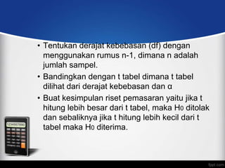 • Tentukan derajat kebebasan (df) dengan
  menggunakan rumus n-1, dimana n adalah
  jumlah sampel.
• Bandingkan dengan t tabel dimana t tabel
  dilihat dari derajat kebebasan dan α
• Buat kesimpulan riset pemasaran yaitu jika t
  hitung lebih besar dari t tabel, maka H0 ditolak
  dan sebaliknya jika t hitung lebih kecil dari t
  tabel maka H0 diterima.
 