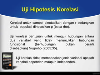 Uji Hipotesis Korelasi

Korelasi untuk sampel dinotasikan dengan r sedangkan
untuk populasi dinotasikan ρ (baca rho).

Uji korelasi bertujuan untuk menguji hubungan antara
dua variabel yang tidak menunjukkan hubungan
fungsional       (berhubungan      bukan      berarti
disebabkan) Nugroho (2005:35).

   Uji korelasi tidak membedakan jenis variabel apakah
   variabel dependen maupun independen.
 
