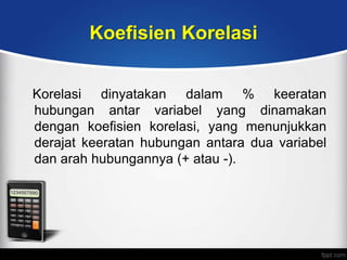 Koefisien Korelasi


Korelasi dinyatakan dalam % keeratan
hubungan antar variabel yang dinamakan
dengan koefisien korelasi, yang menunjukkan
derajat keeratan hubungan antara dua variabel
dan arah hubungannya (+ atau -).
 