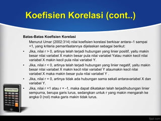 Koefisien Korelasi (cont..)

Batas-Batas Koefisien Korelasi
   Menurut Umar (2002:314) nilai koefisien korelasi berkisar antara–1 sampai
   +1, yang kriteria pemanfaatannya dijelaskan sebagai berikut:
• Jika, nilai r > 0, artinya telah terjadi hubungan yang linier positif, yaitu makin
   besar nilai variabel X makin besar pula nilai variabel Yatau makin kecil nilai
   variabel X makin kecil pula nilai variabel Y.
• Jika, nilai r < 0, artinya telah terjadi hubungan yang linier negatif, yaitu makin
   besar nilai variabel X makin kecil nilai variabel Y ataumakin kecil nilai
   variabel X maka makin besar pula nilai variabel Y .
• Jika, nilai r = 0, artinya tidak ada hubungan sama sekali antaravariabel X dan
   variabel Y.
• Jika, nilai r =1 atau r = -1, maka dapat dikatakan telah terjadihubungan linier
   sempurna, berupa garis lurus, sedangkan untuk r yang makin mengarah ke
   angka 0 (nol) maka garis makin tidak lurus.
 