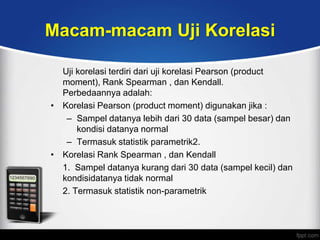 Macam-macam Uji Korelasi

  Uji korelasi terdiri dari uji korelasi Pearson (product
  moment), Rank Spearman , dan Kendall.
  Perbedaannya adalah:
• Korelasi Pearson (product moment) digunakan jika :
   – Sampel datanya lebih dari 30 data (sampel besar) dan
      kondisi datanya normal
   – Termasuk statistik parametrik2.
• Korelasi Rank Spearman , dan Kendall
  1. Sampel datanya kurang dari 30 data (sampel kecil) dan
  kondisidatanya tidak normal
  2. Termasuk statistik non-parametrik
 