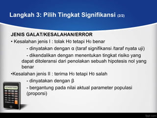 Langkah 3: Pilih Tingkat Signifikansi (2/2)


JENIS GALAT/KESALAHAN/ERROR
• Kesalahan jenis I : tolak H0 tetapi H0 benar
       - dinyatakan dengan α (taraf signifikansi /taraf nyata uji)
       - dikendalikan dengan menentukan tingkat risiko yang
     dapat ditoleransi dari penolakan sebuah hipotesis nol yang
     benar
•Kesalahan jenis II : terima H0 tetapi H0 salah
       - dinyatakan dengan β
       - bergantung pada nilai aktual parameter populasi
       (proporsi)
 