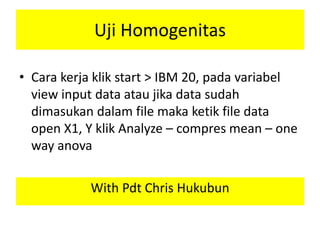 Uji Homogenitas
• Cara kerja klik start > IBM 20, pada variabel
view input data atau jika data sudah
dimasukan dalam file maka ketik file data
open X1, Y klik Analyze – compres mean – one
way anova
With Pdt Chris Hukubun
 