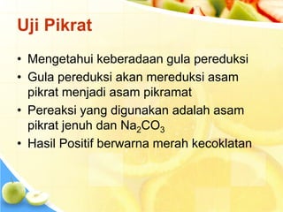 Uji Pikrat
• Mengetahui keberadaan gula pereduksi
• Gula pereduksi akan mereduksi asam
pikrat menjadi asam pikramat
• Pereaksi yang digunakan adalah asam
pikrat jenuh dan Na2CO3
• Hasil Positif berwarna merah kecoklatan
 