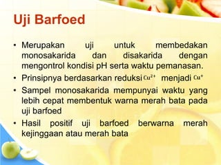 Uji Barfoed
• Merupakan uji untuk membedakan
monosakarida dan disakarida dengan
mengontrol kondisi pH serta waktu pemanasan.
• Prinsipnya berdasarkan reduksi menjadi
• Sampel monosakarida mempunyai waktu yang
lebih cepat membentuk warna merah bata pada
uji barfoed
• Hasil positif uji barfoed berwarna merah
kejinggaan atau merah bata
 