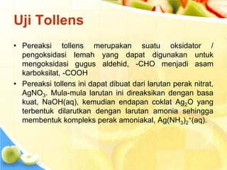 Uji Tollens
• Pereaksi tollens merupakan suatu oksidator /
pengoksidasi lemah yang dapat digunakan untuk
mengoksidasi gugus aldehid, -CHO menjadi asam
karboksilat, -COOH
• Pereaksi tollens ini dapat dibuat dari larutan perak nitrat,
AgNO3. Mula-mula larutan ini direaksikan dengan basa
kuat, NaOH(aq), kemudian endapan coklat Ag2O yang
terbentuk dilarutkan dengan larutan amonia sehingga
membentuk kompleks perak amoniakal, Ag(NH3)2
+(aq).
 