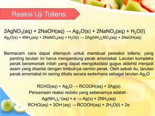 2AgNO3(aq) + 2NaOH(aq) → Ag2O(s) + 2NaNO3(aq) + H2O(l)
Ag2O(s) + 4NH3(aq) + 2NaNO3(aq) + H2O(l) → 2Ag(NH3)2NO3(aq) + 2NaOH(aq)
Bermacam cara dapat ditempuh untuk membuat pereaksi tollens; yang
penting larutan ini harus mengandung perak amoniakal. Larutan kompleks
perak beramoniak inilah yang dapat mengoksidasi gugus aldehid menjadi
asam yang disertai dengan timbulnya cermin perak. Oleh sebab itu, larutan
perak amoniakal ini sering ditulis secara sederhana sebagai larutan Ag2O
RCHO(aq) + Ag2O → RCOOH(aq) + 2Ag(s)
Persamaan reaksi redoks yang sebenarnya adalah :
Ag(NH3)2
+(aq) + e → Ag(s) + 2NH3(aq)
RCHO(aq) + 3OH-(aq) → RCOOH(aq) + 2H2O(l) + 2e
Reaksi Uji Tollens
 