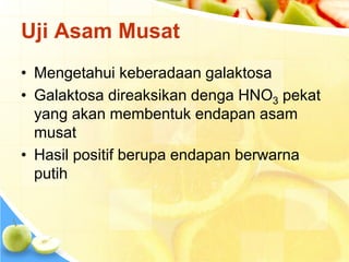 Uji Asam Musat
• Mengetahui keberadaan galaktosa
• Galaktosa direaksikan denga HNO3 pekat
yang akan membentuk endapan asam
musat
• Hasil positif berupa endapan berwarna
putih
 