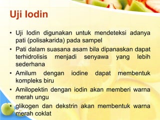 Uji Iodin
• Uji Iodin digunakan untuk mendeteksi adanya
pati (polisakarida) pada sampel
• Pati dalam suasana asam bila dipanaskan dapat
terhidrolisis menjadi senyawa yang lebih
sederhana
• Amilum dengan iodine dapat membentuk
kompleks biru
• Amilopektin dengan iodin akan memberi warna
merah ungu
• glikogen dan dekstrin akan membentuk warna
merah coklat
 