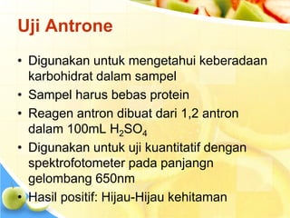 Uji Antrone
• Digunakan untuk mengetahui keberadaan
karbohidrat dalam sampel
• Sampel harus bebas protein
• Reagen antron dibuat dari 1,2 antron
dalam 100mL H2SO4
• Digunakan untuk uji kuantitatif dengan
spektrofotometer pada panjangn
gelombang 650nm
• Hasil positif: Hijau-Hijau kehitaman
 