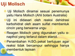  Uji Molisch dinamai sesuai penemunya
yaitu Hans Molisch (Ahli botani Australia)
Uji ini didasari oleh reaksi dehidrasi
karbohidrat oleh asam sulfat membentuk
cincin yang berwarna ungu
Reagen Molisch yang digunakan yaitu α-
napthol yang terlarut dalam etanol.
Penambahan H2SO4 pekat bertujuan agar
reaksi tidak bercampur sehingga hanya
membentuk lapisan
Uji Molisch
 