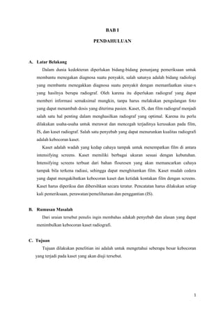 BAB I

                                   PENDAHULUAN



A. Latar Belakang
      Dalam dunia kedokteran diperlukan bidang-bidang penunjang pemeriksaan untuk
   membantu menegakan diagnosa suatu penyakit, salah satunya adalah bidang radiologi
   yang membantu menegakkan diagnosa suatu penyakit dengan memanfaatkan sinar-x
   yang hasilnya berupa radiograf. Oleh karena itu diperlukan radiograf yang dapat
   memberi informasi semaksimal mungkin, tanpa harus melakukan pengulangan foto
   yang dapat menambah dosis yang diterima pasien. Kaset, IS, dan film radiograf menjadi
   salah satu hal penting dalam menghasilkan radiograf yang optimal. Karena itu perlu
   dilakukan usaha-usaha untuk merawat dan mencegah terjadinya kerusakan pada film,
   IS, dan kaset radiograf. Salah satu penyebab yang dapat menurunkan kualitas radiografi
   adalah kebocoran kaset.
      Kaset adalah wadah yang kedap cahaya tampak untuk menempatkan film di antara
   intensifying screens. Kaset memiliki berbagai ukuran sesuai dengan kebutuhan.
   Intensifying screens terbuat dari bahan flouresen yang akan memancarkan cahaya
   tampak bila terkena radiasi, sehingga dapat menghitamkan film. Kaset mudah cedera
   yang dapat mengakibatkan kebocoran kaset dan ketidak kontakan film dengan screens.
   Kaset harus diperiksa dan dibersihkan secara teratur. Pencatatan harus dilakukan setiap
   kali pemeriksaan, perawatan/pemeliharaan dan penggantian (IS).


B. Rumusan Masalah
      Dari uraian tersebut penulis ingin membahas a dakah penyebab dan alasan yang dapat
   menimbulkan kebocoran kaset radiografi.


C. Tujuan
      Tujuan dilakukan penelitian ini adalah untuk mengetahui seberapa besar kebocoran
   yang terjadi pada kaset yang akan diuji tersebut.




                                                                                        1
 