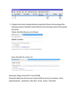 5. Pengaturan telah selesai. Sekarang kita lakukan pengecekan di Browser. Karena pengaturan Blok
pada jaringna wireless. Kita Disable Jaringan Ethernet nya dan sambungkan Laptop ke Wifi yang telah
kita buat tadi.
Pertama, Check Blok Situs Linux.or.id di Browser.
Kedua, Check Blok File .mp3 dan .mkv
Selesai pada : Minggu, 5 Februari 2017. Pukul 02.39 WIB
Semoga Bermanfaat untuk kita semua dan semoga UJIKOM nya lancer dan di mudahkan.. Aminnn…
Arigato Gozhaimase… Kanshamnida.. Hatur Nuhun.. Xie-Xie.. Syukron.. Terima Kasih..
 