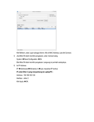 Klik Refresh, untuk Login sebagai Admin. Klik di MAC Address, Lalu klik Connect.
5. Jika MikroTik telah memiliki pengaturan, untuk meresetulang.
System ResetConfiguration Ok
Bila MikroTik tidak memiliki pengaturan. Langsung isi perintah selanjutnya.
6. Isi IP Address
IP AddressesKlik tanda (+)Lalu masukkan IP berikut.
IP untuk Ether 2 yang menyambung ke Laptop/PC :
Address : 192.168.100.1/24
Interface : ether 2
Klik Apply OK.
 