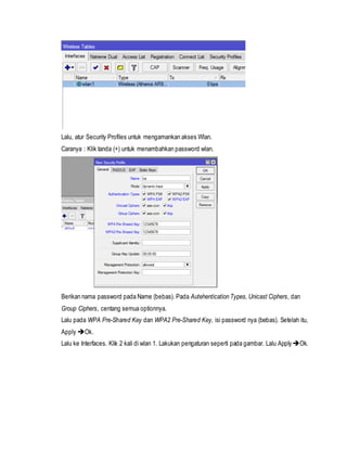 Lalu, atur Security Profiles untuk mengamankan akses Wlan.
Caranya : Klik tanda (+) untuk menambahkan password wlan.
Berikan nama password pada Name (bebas). Pada Autehentication Types, Unicast Ciphers, dan
Group Ciphers, centang semua optionnya.
Lalu pada WPA Pre-Shared Key dan WPA2 Pre-Shared Key, isi password nya (bebas). Setelah itu,
Apply Ok.
Lalu ke Interfaces. Klik 2 kali di wlan 1. Lakukan pengaturan seperti pada gambar. Lalu ApplyOk.
 