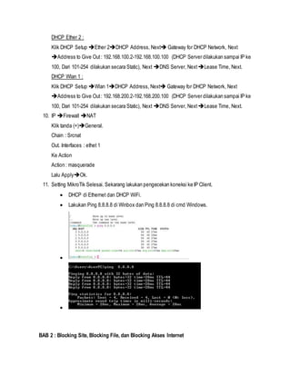 DHCP Ether 2 :
Klik DHCP Setup Ether 2DHCP Address, Next Gateway for DHCP Network, Next
Address to Give Out: 192.168.100.2-192.168.100.100 (DHCP Server dilakukan sampai IP ke
100, Dari 101-254 dilakukan secara Static), Next DNS Server, Next Lease Time, Next.
DHCP Wlan 1 :
Klik DHCP Setup Wlan 1DHCP Address, Next Gateway for DHCP Network, Next
Address to Give Out: 192.168.200.2-192.168.200.100 (DHCP Server dilakukan sampai IP ke
100, Dari 101-254 dilakukan secara Static), Next DNS Server, Next Lease Time, Next.
10. IP Firewall NAT
Klik tanda (+)General.
Chain : Srcnat
Out. Interfaces : ethet 1
Ke Action
Action : masquerade
Lalu ApplyOk.
11. Setting MikroTik Selesai. Sekarang lakukan pengecekan koneksi ke IP Client.
 DHCP di Ethernet dan DHCP WiFi.
 Lakukan Ping 8.8.8.8 di Winbox dan Ping 8.8.8.8 di cmd Windows.


BAB 2 : Blocking Site, Blocking File, dan Blocking Akses Internet
 