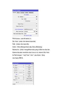 Pilih Access , Lalu klik tanda (+).
Dst. Host : (untuk diisi alamat situs/site)
Path : (Untuk diisi nama file)
Action : Allow (Mengizinkan) atau Deny (Melarang)
Redirectto : (Untuk mengalihkan situs yang di Blok ke situs lain.
Karena kita akan memblok situs Linux.or.id, isikan di Dst. Host.
Isi Path dengan : *.mp3* dan *.mkv*. Lalu Action : Deny
Lalu Apply  Ok.
 
