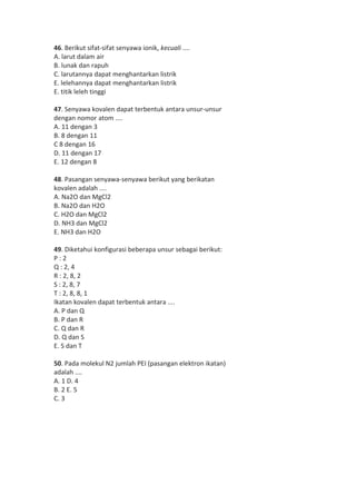 46. Berikut sifat-sifat senyawa ionik, kecuali .... 
A. larut dalam air 
B. lunak dan rapuh 
C. larutannya dapat menghantarkan listrik 
E. lelehannya dapat menghantarkan listrik 
E. titik leleh tinggi 
47. Senyawa kovalen dapat terbentuk antara unsur-unsur 
dengan nomor atom .... 
A. 11 dengan 3 
B. 8 dengan 11 
C 8 dengan 16 
D. 11 dengan 17 
E. 12 dengan 8 
48. Pasangan senyawa-senyawa berikut yang berikatan 
kovalen adalah .... 
A. Na2O dan MgCl2 
B. Na2O dan H2O 
C. H2O dan MgCl2 
D. NH3 dan MgCl2 
E. NH3 dan H2O 
49. Diketahui konfigurasi beberapa unsur sebagai berikut: 
P : 2 
Q : 2, 4 
R : 2, 8, 2 
S : 2, 8, 7 
T : 2, 8, 8, 1 
Ikatan kovalen dapat terbentuk antara .... 
A. P dan Q 
B. P dan R 
C. Q dan R 
D. Q dan S 
E. S dan T 
50. Pada molekul N2 jumlah PEI (pasangan elektron ikatan) 
adalah .... 
A. 1 D. 4 
B. 2 E. 5 
C. 3 
