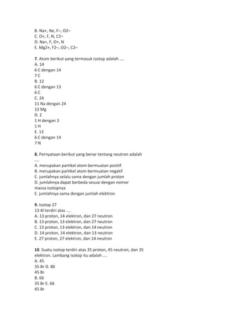 B. Na+, Ne, F–, O2– 
C. O+, F, N, C2– 
D. Na+, F, O+, N 
E. Mg2+, F2–, O2–, C2– 
7. Atom berikut yang termasuk isotop adalah .... 
A. 14 
6 C dengan 14 
7 C 
B. 12 
6 C dengan 13 
6 C 
C. 24 
11 Na dengan 24 
12 Mg 
D. 2 
1 H dengan 3 
1 H 
E. 13 
6 C dengan 14 
7 N 
8. Pernyataan berikut yang benar tentang neutron adalah 
.... 
A. merupakan partikel atom bermuatan positif 
B. merupakan partikel atom bermuatan negatif 
C. jumlahnya selalu sama dengan jumlah proton 
D. jumlahnya dapat berbeda sesuai dengan nomor 
massa isotopnya 
E. jumlahnya sama dengan jumlah elektron 
9. Isotop 27 
13 Al terdiri atas .... 
A. 13 proton, 14 elektron, dan 27 neutron 
B. 13 proton, 13 elektron, dan 27 neutron 
C. 13 proton, 13 elektron, dan 14 neutron 
D. 14 proton, 14 elektron, dan 13 neutron 
E. 27 proton, 27 elektron, dan 14 neutron 
10. Suatu isotop terdiri atas 35 proton, 45 neutron, dan 35 
elektron. Lambang isotop itu adalah .... 
A. 45 
35 Br D. 80 
45 Br 
B. 66 
35 Br E. 66 
45 Br 
 