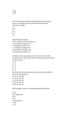 C. 80 
35 Br 
11. Jumlah elektron yang terdapat pada kulit terakhir dari 
atom unsur dengan nomor massa 80 dan mempunyai 
45 neutron adalah .... 
A. 2 
B. 3 
C. 4 
D. 5 
E. 7 
12. Diketahui isotop 56 
26 Fe, maka ion Fe3+ mempunyai .... 
A. 26 elektron di sekitar inti 
B. 29 proton di dalam inti 
C. 29 elektron di dalam inti 
D. 23 elektron di sekitar inti 
E. 56 neutron di dalam inti 
13. Suatu atom unsur dengan nomor massa 31, memiliki 
15 neutron, dan 18 elektron. Atom tersebut dapat membentuk 
ion bermuatan .... 
A. –3 
B. –2 
C. –1 
D. +2 
E. +3 
14. Atom bromin mempunyai proton, neutron, dan elektron 
berturut-turut adalah .... 
A. 35, 35, dan 80 
B. 35, 45, dan 35 
C. 35, 80, dan 45 
D. 45, 35, dan 35 
E. 80, 45, dan 35 
15. Pasangan di bawah ini yang tergolong isobar adalah 
.... 
A. 39 
19 K dengan 39 
20 K 
B. 14 
7 N dengan 23 
11 Na 
C. 37 
 