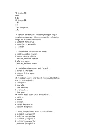7 C dengan 40 
20 Ca 
D. 16 
4 C dengan 24 
11 Na 
E. 23 
11 Na dengan 24 
11 Na 
16. Elektron terletak pada lintasannya dengan tingkat 
energi tertentu dengan tidak menyerap dan melepaskan 
energi. Hal ini dikemukakan oleh ..... 
A. Dalton D. Democritus 
B. Rutherford E. Niels Bohr 
C. Thomson 
17. Partikel dasar penyusun atom adalah .... 
A. elektron, proton, neutron 
B. proton, neutron, detron 
C. positron, neutron, elektron 
D. alfa, beta, gama 
E. positron, neutron, detron 
18. Partikel yang bermuatan positif adalah .... 
A. proton D. sinar beta 
B. elektron E. sinar gama 
C. neutron 
19. Percobaan adanya sinar katode menunjukkan bahwa 
sinar tersebut adalah .... 
A. sinar proton 
B. sinar alfa 
C. sinar elektron 
D. sinar neutron 
E. sinar gama 
20. Nomor massa suatu unsur menyatakan .... 
A. elektron 
B. proton 
C. neutron 
D. proton dan neutron 
E. elektron dan proton 
21. Unsur dengan nomor atom 32 terletak pada .... 
A. periode 6 golongan IIIA 
B. periode 4 golongan IVA 
C. periode 5 golongan IVA 
D. periode 3 golongan VIA 
E. periode 4 golongan VA 
 