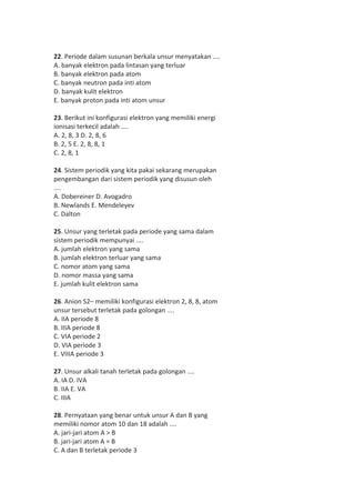 22. Periode dalam susunan berkala unsur menyatakan .... 
A. banyak elektron pada lintasan yang terluar 
B. banyak elektron pada atom 
C. banyak neutron pada inti atom 
D. banyak kulit elektron 
E. banyak proton pada inti atom unsur 
23. Berikut ini konfigurasi elektron yang memiliki energi 
ionisasi terkecil adalah .... 
A. 2, 8, 3 D. 2, 8, 6 
B. 2, 5 E. 2, 8, 8, 1 
C. 2, 8, 1 
24. Sistem periodik yang kita pakai sekarang merupakan 
pengembangan dari sistem periodik yang disusun oleh 
.... 
A. Dobereiner D. Avogadro 
B. Newlands E. Mendeleyev 
C. Dalton 
25. Unsur yang terletak pada periode yang sama dalam 
sistem periodik mempunyai .... 
A. jumlah elektron yang sama 
B. jumlah elektron terluar yang sama 
C. nomor atom yang sama 
D. nomor massa yang sama 
E. jumlah kulit elektron sama 
26. Anion S2– memiliki konfigurasi elektron 2, 8, 8, atom 
unsur tersebut terletak pada golongan .... 
A. IIA periode 8 
B. IIIA periode 8 
C. VIA periode 2 
D. VIA periode 3 
E. VIIIA periode 3 
27. Unsur alkali tanah terletak pada golongan .... 
A. IA D. IVA 
B. IIA E. VA 
C. IIIA 
28. Pernyataan yang benar untuk unsur A dan B yang 
memiliki nomor atom 10 dan 18 adalah .... 
A. jari-jari atom A > B 
B. jari-jari atom A = B 
C. A dan B terletak periode 3 
 