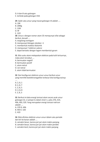 D. A dan B satu golongan 
E. terletak pada golongan VIIA 
29. Salah satu unsur yang masuk golongan IA adalah .... 
A. 19K 
B. 20Mg 
C. 13Al 
D. 9F 
E. 12Cl 
30. Unsur x dengan nomor atom 35 mempunyai sifat sebagai 
berikut, kecuali .... 
A. tergolong nonlogam 
B. mempunyai bilangan oksidasi –1 
C. membentuk molekul diatomik 
D. mempunyai 7 elektron valensi 
E. dapat bereaksi dengan logam membentuk garam 
31. Bila suatu atom melepaskan elektron pada kulit terluarnya, 
maka atom tersebut .... 
A. bermuatan negatif 
B. bermuatan positif 
C. atom netral 
D. ion netral 
E. atom tidak bermuatan 
32. Dari konfigurasi elektron unsur-unsur berikut unsur 
yang memiliki keelektronegatifan terbesar bila konfigurasinya 
.... 
A. 2, 8, 1 
B. 2, 8, 7 
C. 2, 8, 5 
D. 2, 8, 8 
E. 2, 8, 3 
33. Berikut ini data energi ionisasi atom secara acak unsur 
golongan IA, Li sampai Cs dalam Jmol–1, yaitu 376, 419, 
496, 403, 520. Yang merupakan energi ionisasi natrium 
adalah .... 
A. 370 D. 496 
B. 403 E. 520 
C. 419 
34. Nilai afinitas elektron unsur-unsur dalam satu periode 
dari kiri ke kanan adalah .... 
A. semakin besar, karena jari-jari atom makin panjang 
B. semakin besar, karena jari-jari atom makin pendek 
C. semakin kecil, karena jari-jari atom makin panjang 
 