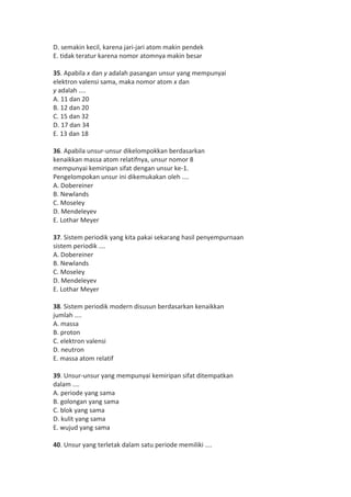D. semakin kecil, karena jari-jari atom makin pendek 
E. tidak teratur karena nomor atomnya makin besar 
35. Apabila x dan y adalah pasangan unsur yang mempunyai 
elektron valensi sama, maka nomor atom x dan 
y adalah .... 
A. 11 dan 20 
B. 12 dan 20 
C. 15 dan 32 
D. 17 dan 34 
E. 13 dan 18 
36. Apabila unsur-unsur dikelompokkan berdasarkan 
kenaikkan massa atom relatifnya, unsur nomor 8 
mempunyai kemiripan sifat dengan unsur ke-1. 
Pengelompokan unsur ini dikemukakan oleh .... 
A. Dobereiner 
B. Newlands 
C. Moseley 
D. Mendeleyev 
E. Lothar Meyer 
37. Sistem periodik yang kita pakai sekarang hasil penyempurnaan 
sistem periodik .... 
A. Dobereiner 
B. Newlands 
C. Moseley 
D. Mendeleyev 
E. Lothar Meyer 
38. Sistem periodik modern disusun berdasarkan kenaikkan 
jumlah .... 
A. massa 
B. proton 
C. elektron valensi 
D. neutron 
E. massa atom relatif 
39. Unsur-unsur yang mempunyai kemiripan sifat ditempatkan 
dalam .... 
A. periode yang sama 
B. golongan yang sama 
C. blok yang sama 
D. kulit yang sama 
E. wujud yang sama 
40. Unsur yang terletak dalam satu periode memiliki .... 
 