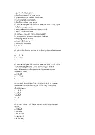 A. jumlah kulit yang sama 
B. jumlah muatan inti yang sama 
C. jumlah elektron valensi yang sama 
D. jumlah proton yang sama 
E. jumlah neutron yang sama 
41. Untuk memperoleh susunan elektron yang stabil dapat 
dilakukan dengan cara: 
i. menangkap elektron menjadi ion positif 
ii. serah terima elektron 
iii. melepas elektron menjadi ion negatif 
iv. penggunaan bersama pasangan elektron 
Cara yang benar adalah .... 
A. i dan ii D. ii dan iv 
B. i dan iii E. iii dan iv 
C. ii dan iii 
42. Atom Na dengan nomor atom 11 dapat membentuk ion 
.... 
A. +1 D. –1 
B. +2 E. –2 
C. +3 
43. Untuk memperoleh susunan elektron yang stabil dapat 
dilakukan dengan cara: Suatu unsur dengan nomor 
atom 12 dapat membentuk ikatan ion dengan unsur 
bernomor atom .... 
A. 3 D. 18 
B. 11 E. 20 
C. 17 
44. Unsur X dengan konfigurasi elektron 2, 8, 8, 1 dapat 
membentuk ikatan ion dengan unsur yang konfigurasi 
elektronnya .... 
A. 2, 8, 1 
B. 2, 8, 2 
C. 2, 8, 7 
D. 2, 8 
E. 2 
45. Ikatan paling ionik dapat terbentuk antara pasangan 
unsur .... 
A. K dan F 
B. Li dan C 
C. Na dan Cl 
D. Na dan Li 
E. K dan Mg 
 